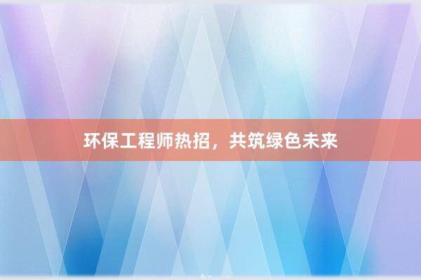 环保工程师热招，共筑绿色未来