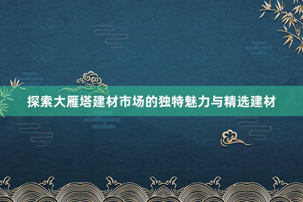 探索大雁塔建材市场的独特魅力与精选建材