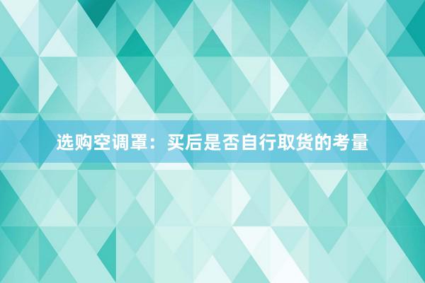 选购空调罩：买后是否自行取货的考量